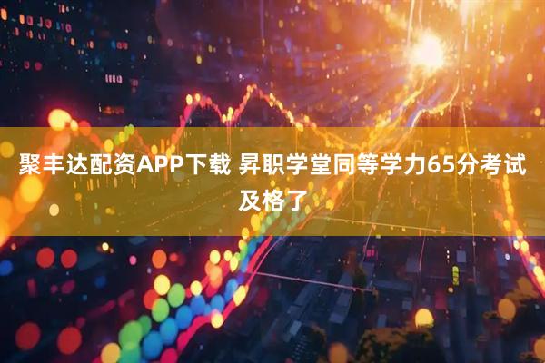 聚丰达配资APP下载 昇职学堂同等学力65分考试及格了