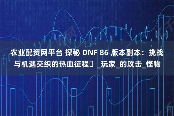 农业配资网平台 探秘 DNF 86 版本副本:挑战与机遇交织的热血征程_玩家_的攻击_怪物