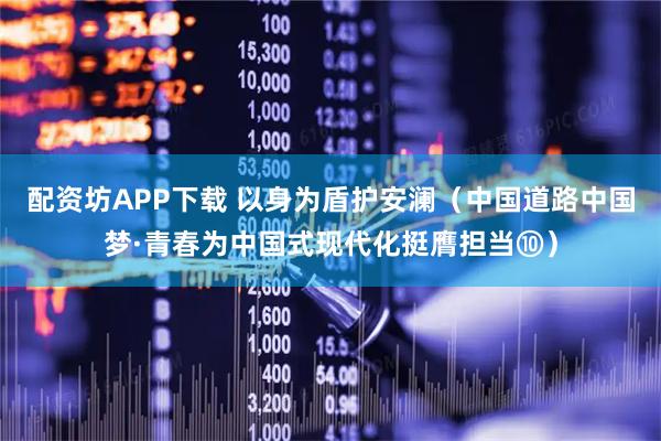 配资坊APP下载 以身为盾护安澜(中国道路中国梦·青春为中国式现代化挺膺担当⑩)