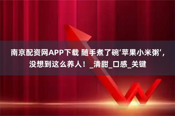南京配资网APP下载 随手煮了碗‘苹果小米粥’,没想到这么养人!_清甜_口感_关键