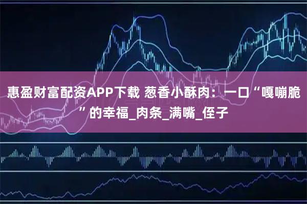 惠盈财富配资APP下载 葱香小酥肉:一口“嘎嘣脆”的幸福_肉条_满嘴_侄子