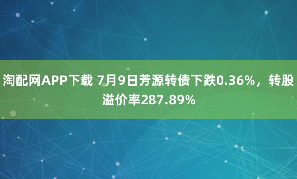 淘配网APP下载 7月9日芳源转债下跌0.36%,转股溢价率287.89%