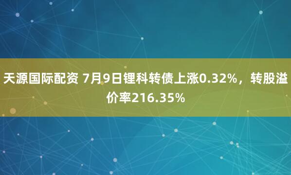 天源国际配资 7月9日锂科转债上涨0.32%，转股溢价率216.35%