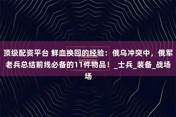 顶级配资平台 鲜血换回的经验:俄乌冲突中,俄军老兵总结前线必备的11件物品!_士兵_装备_战场