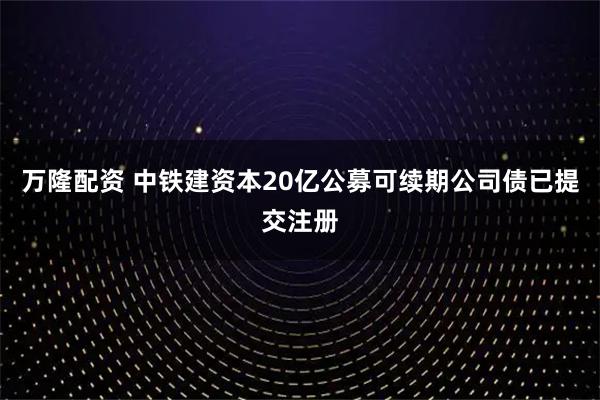 万隆配资 中铁建资本20亿公募可续期公司债已提交注册