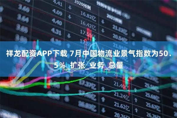 祥龙配资APP下载 7月中国物流业景气指数为50.5%_扩张_业务_总量