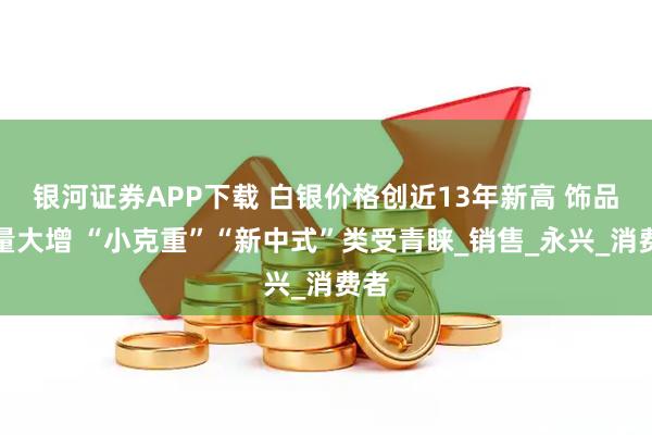 银河证券APP下载 白银价格创近13年新高 饰品销量大增 “小克重”“新中式”类受青睐_销售_永兴_消费者