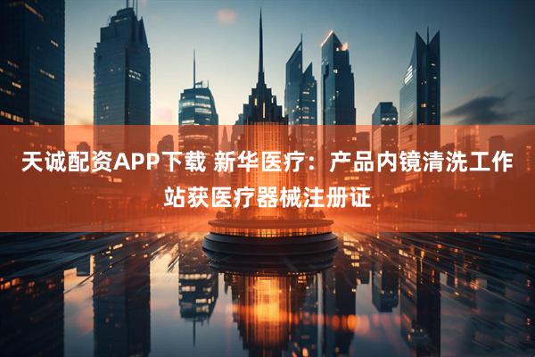 天诚配资APP下载 新华医疗:产品内镜清洗工作站获医疗器械注册证