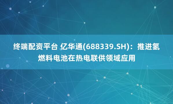 终端配资平台 亿华通(688339.SH)：推进氢燃料电池在热电联供领域应用
