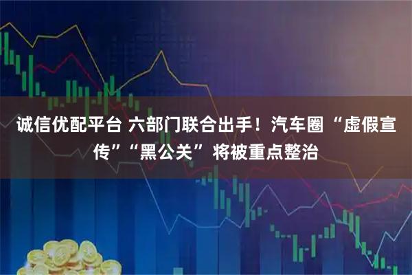 诚信优配平台 六部门联合出手!汽车圈 “虚假宣传”“黑公关” 将被重点整治