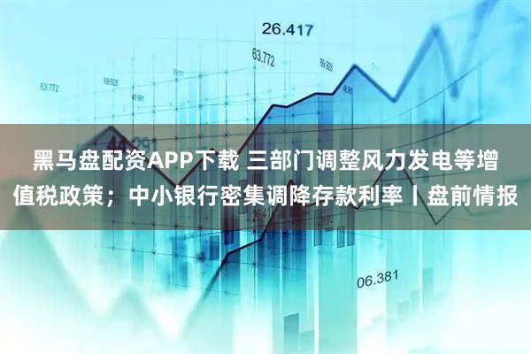 黑马盘配资APP下载 三部门调整风力发电等增值税政策；中小银行密集调降存款利率丨盘前情报