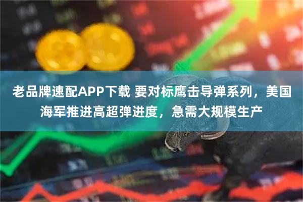 老品牌速配APP下载 要对标鹰击导弹系列，美国海军推进高超弹进度，急需大规模生产