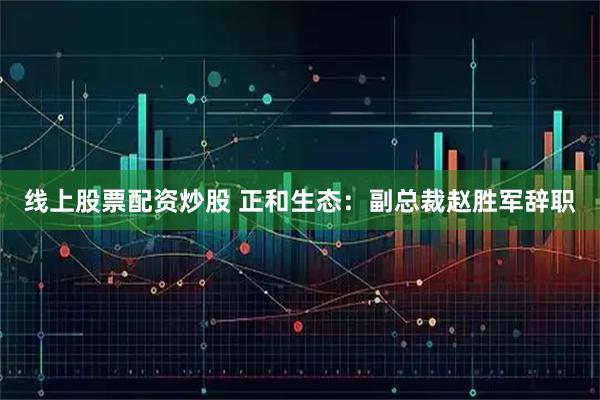 线上股票配资炒股 正和生态：副总裁赵胜军辞职