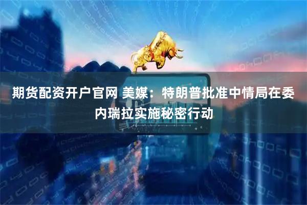 期货配资开户官网 美媒：特朗普批准中情局在委内瑞拉实施秘密行动