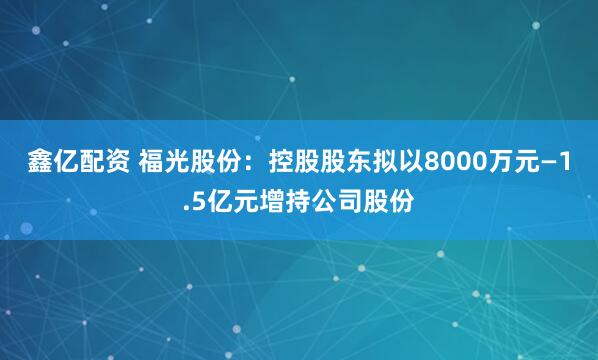 鑫亿配资 福光股份：控股股东拟以8000万元—1.5亿元增持公司股份