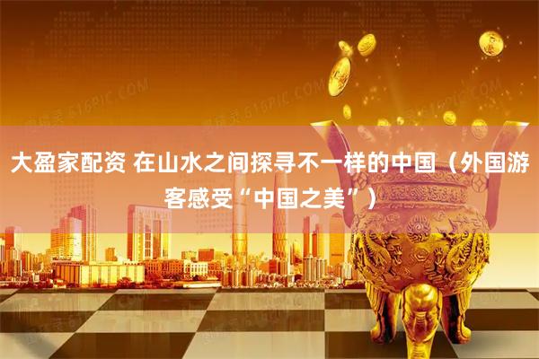 大盈家配资 在山水之间探寻不一样的中国（外国游客感受“中国之美”）
