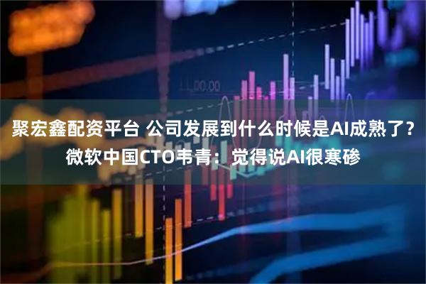 聚宏鑫配资平台 公司发展到什么时候是AI成熟了？微软中国CTO韦青：觉得说AI很寒碜