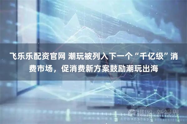 飞乐乐配资官网 潮玩被列入下一个“千亿级”消费市场，促消费新方案鼓励潮玩出海