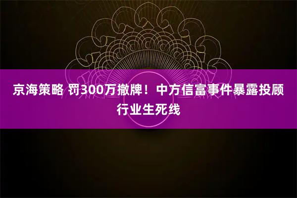 京海策略 罚300万撤牌！中方信富事件暴露投顾行业生死线