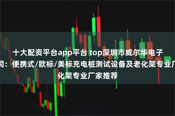 十大配资平台app平台 top深圳市威尔华电子有限公司：便携式/欧标/美标充电桩测试设备及老化架专业厂家推荐