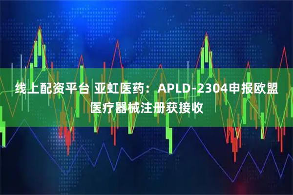 线上配资平台 亚虹医药：APLD-2304申报欧盟医疗器械注册获接收