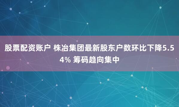 股票配资账户 株冶集团最新股东户数环比下降5.54% 筹码趋向集中
