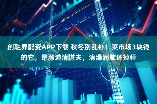 创融界配资APP下载 秋冬别乱补！菜市场3块钱的它，是肠道清道夫，清燥润肺还掉秤