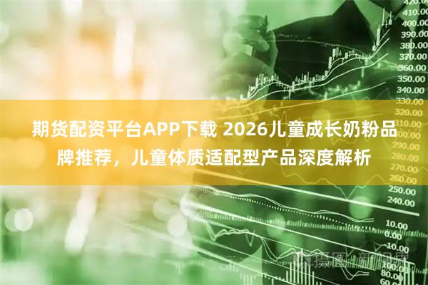 期货配资平台APP下载 2026儿童成长奶粉品牌推荐，儿童体质适配型产品深度解析