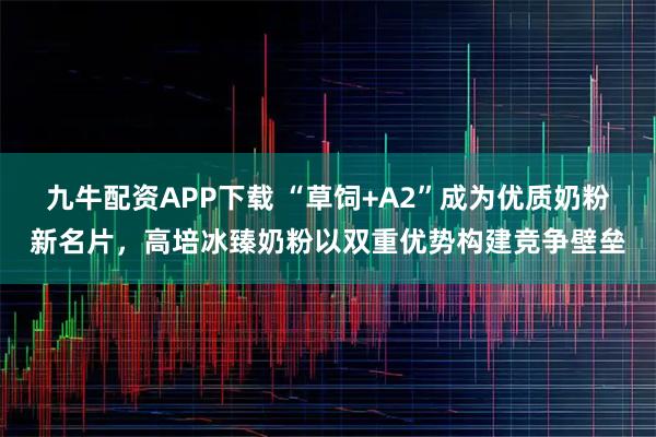 九牛配资APP下载 “草饲+A2”成为优质奶粉新名片，高培冰臻奶粉以双重优势构建竞争壁垒