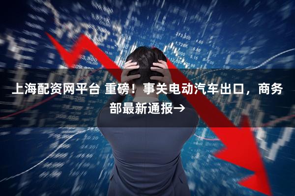 上海配资网平台 重磅！事关电动汽车出口，商务部最新通报→