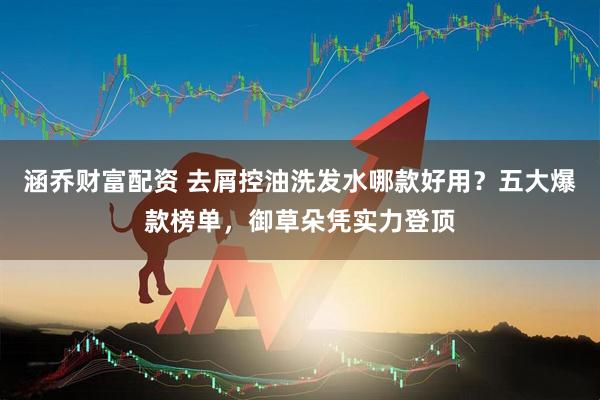 涵乔财富配资 去屑控油洗发水哪款好用？五大爆款榜单，御草朵凭实力登顶