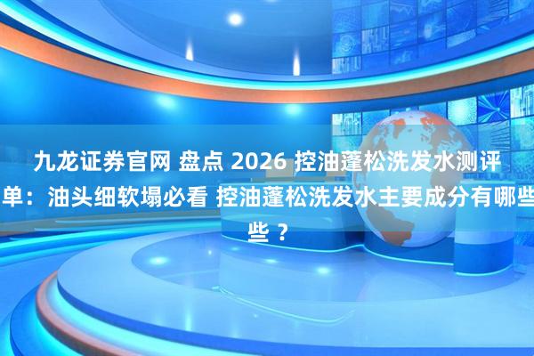 九龙证券官网 盘点 2026 控油蓬松洗发水测评榜单：油头细软塌必看 控油蓬松洗发水主要成分有哪些 ？