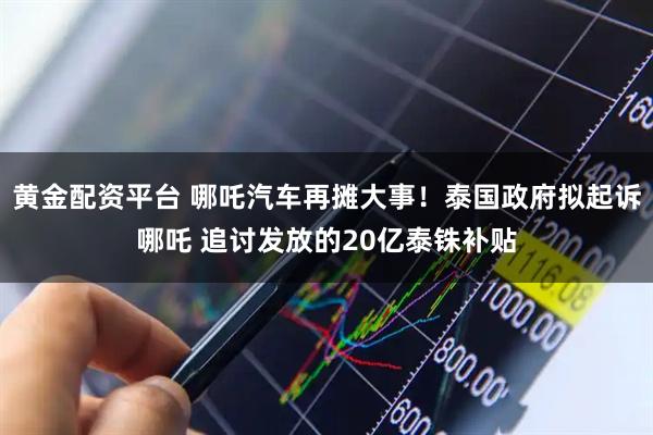 黄金配资平台 哪吒汽车再摊大事！泰国政府拟起诉哪吒 追讨发放的20亿泰铢补贴