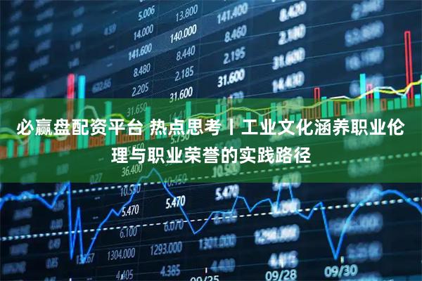 必赢盘配资平台 热点思考丨工业文化涵养职业伦理与职业荣誉的实践路径