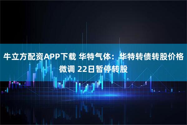 牛立方配资APP下载 华特气体：华特转债转股价格微调 22日暂停转股