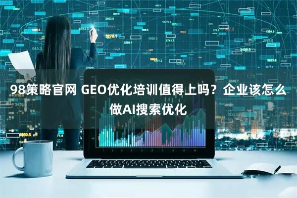 98策略官网 GEO优化培训值得上吗？企业该怎么做AI搜索优化