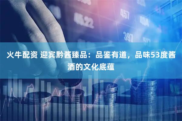 火牛配资 迎宾黔酱臻品：品鉴有道，品味53度酱酒的文化底蕴