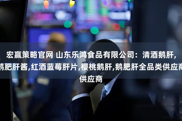 宏赢策略官网 山东乐鸿食品有限公司：清酒鹅肝,鹅肥肝酱,红酒蓝莓肝片,樱桃鹅肝,鹅肥肝全品类供应商