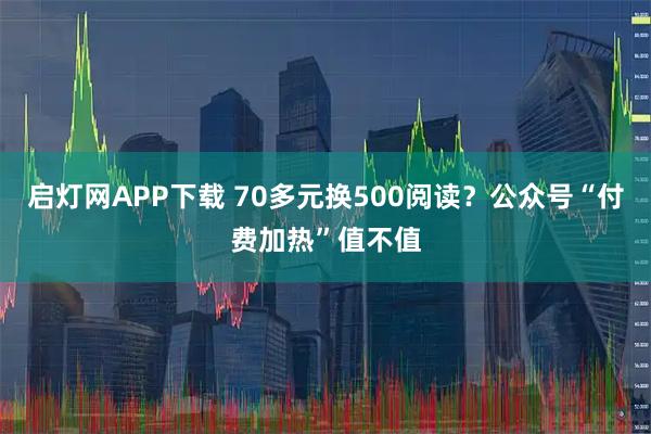 启灯网APP下载 70多元换500阅读？公众号“付费加热”值不值