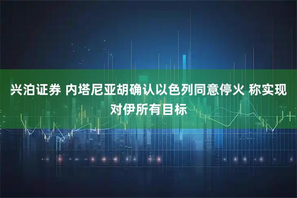 兴泊证券 内塔尼亚胡确认以色列同意停火 称实现对伊所有目标