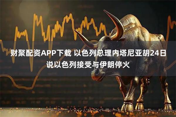 财聚配资APP下载 以色列总理内塔尼亚胡24日说以色列接受与伊朗停火