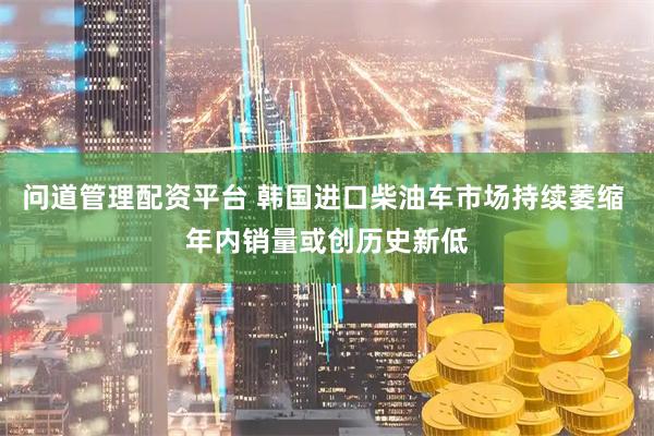 问道管理配资平台 韩国进口柴油车市场持续萎缩 年内销量或创历史新低