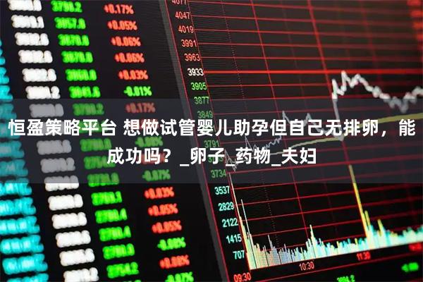 恒盈策略平台 想做试管婴儿助孕但自己无排卵，能成功吗？_卵子_药物_夫妇