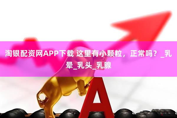 淘银配资网APP下载 这里有小颗粒，正常吗？_乳晕_乳头_乳腺