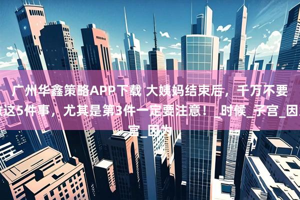 广州华鑫策略APP下载 大姨妈结束后，千万不要做这5件事，尤其是第3件一定要注意！_时候_子宫_因为