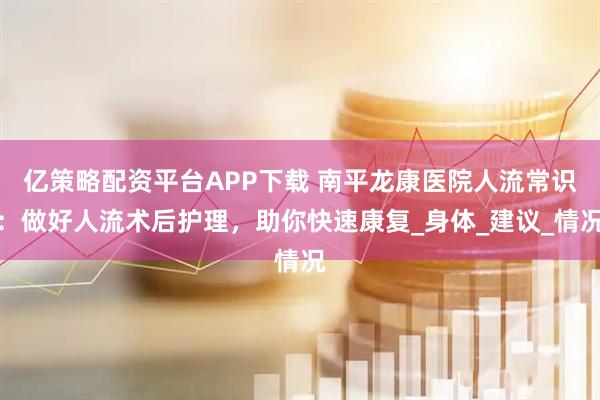 亿策略配资平台APP下载 南平龙康医院人流常识：做好人流术后护理，助你快速康复_身体_建议_情况