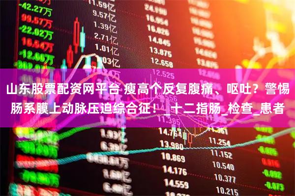 山东股票配资网平台 瘦高个反复腹痛、呕吐？警惕肠系膜上动脉压迫综合征！_十二指肠_检查_患者