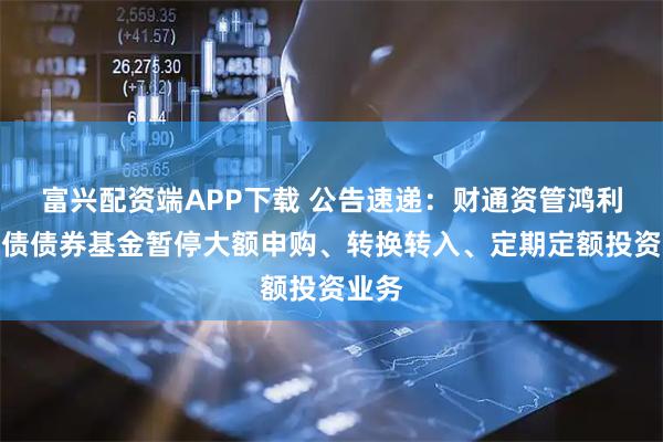 富兴配资端APP下载 公告速递：财通资管鸿利中短债债券基金暂停大额申购、转换转入、定期定额投资业务