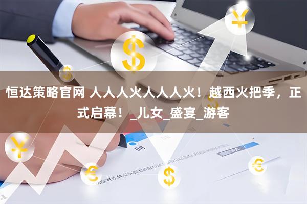恒达策略官网 人人人火人人人火！越西火把季，正式启幕！_儿女_盛宴_游客