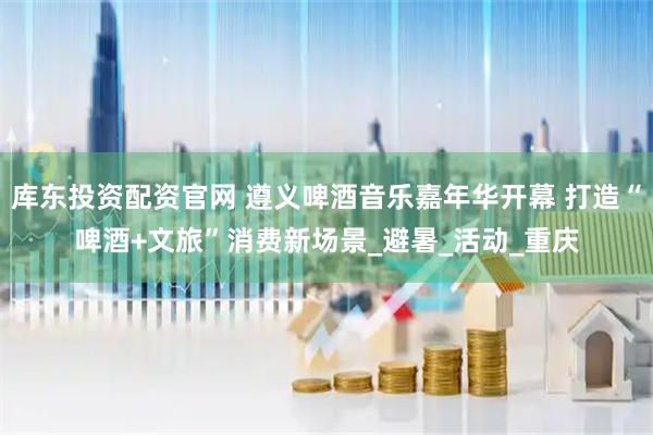 库东投资配资官网 遵义啤酒音乐嘉年华开幕 打造“啤酒+文旅”消费新场景_避暑_活动_重庆